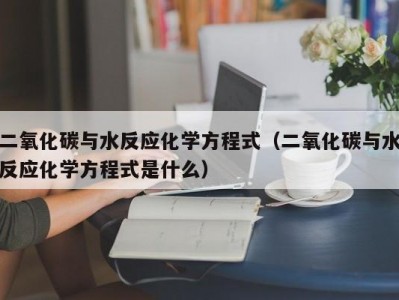 北京二氧化碳与水反应化学方程式（二氧化碳与水反应化学方程式是什么）