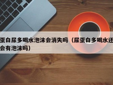 北京蛋白尿多喝水泡沫会消失吗（尿蛋白多喝水还会有泡沫吗）