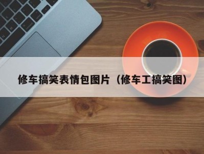 北京修车搞笑表情包图片（修车工搞笑图）