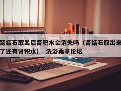 北京肾结石取出后肾积水会消失吗（肾结石取出来了还有肾积水）_洗浴桑拿论坛