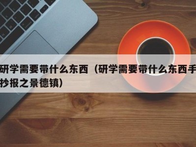 北京研学需要带什么东西（研学需要带什么东西手抄报之景德镇）