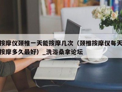 北京按摩仪颈椎一天能按摩几次（颈椎按摩仪每天按摩多久最好）_洗浴桑拿论坛