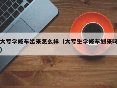 北京大专学修车出来怎么样（大专生学修车划来吗）