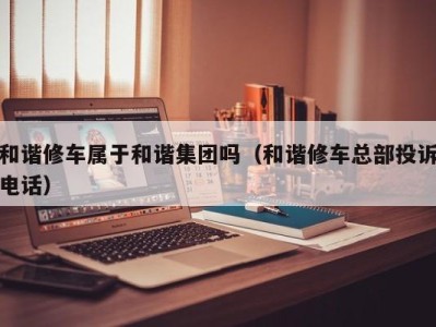 北京和谐修车属于和谐集团吗（和谐修车总部投诉电话）