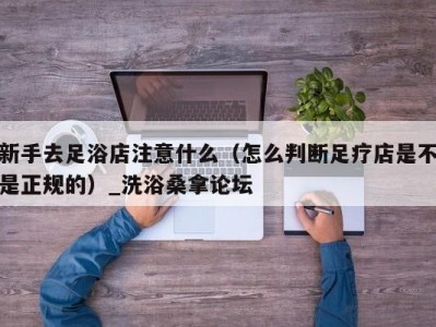 北京新手去足浴店注意什么（怎么判断足疗店是不是正规的）_洗浴桑拿论坛