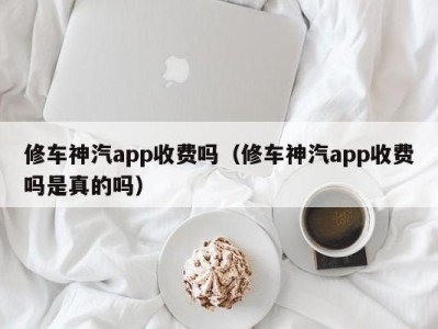 北京修车神汽app收费吗（修车神汽app收费吗是真的吗）